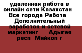 удаленная работа в онлайн сети Казахстан - Все города Работа » Дополнительный заработок и сетевой маркетинг   . Адыгея респ.,Майкоп г.